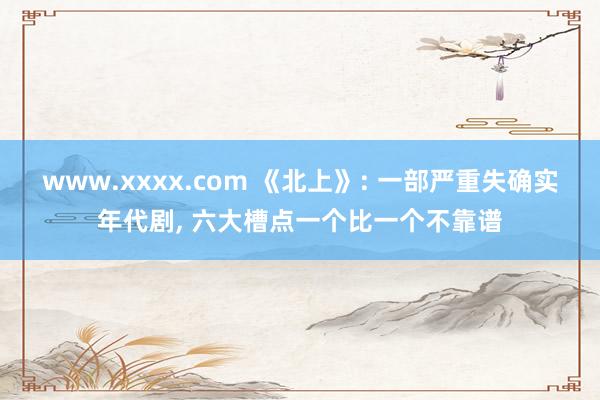 www.xxxx.com 《北上》: 一部严重失确实年代剧， 六大槽点一个比一个不靠谱
