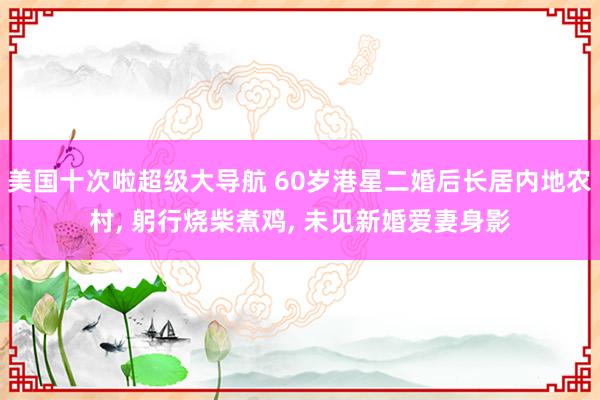 美国十次啦超级大导航 60岁港星二婚后长居内地农村， 躬行烧柴煮鸡， 未见新婚爱妻身影