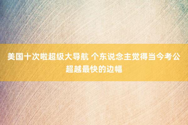 美国十次啦超级大导航 个东说念主觉得当今考公超越最快的边幅