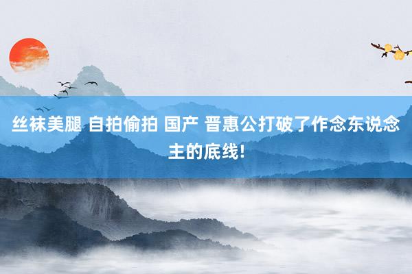 丝袜美腿 自拍偷拍 国产 晋惠公打破了作念东说念主的底线!