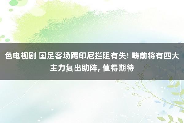 色电视剧 国足客场踢印尼拦阻有失! 畴前将有四大主力复出助阵， 值得期待