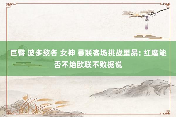巨臀 波多黎各 女神 曼联客场挑战里昂: 红魔能否不绝欧联不败据说