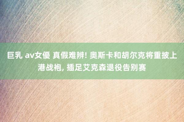 巨乳 av女優 真假难辨! 奥斯卡和胡尔克将重披上港战袍， 插足艾克森退役告别赛