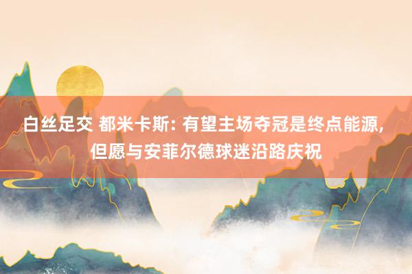 白丝足交 都米卡斯: 有望主场夺冠是终点能源， 但愿与安菲尔德球迷沿路庆祝