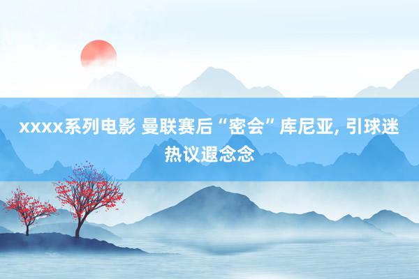 xxxx系列电影 曼联赛后“密会”库尼亚， 引球迷热议遐念念