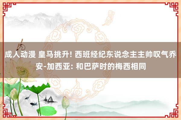 成人动漫 皇马挑升! 西班经纪东说念主主帅叹气乔安-加西亚: 和巴萨时的梅西相同