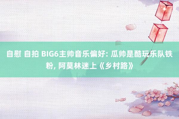 自慰 自拍 BIG6主帅音乐偏好: 瓜帅是酷玩乐队铁粉， 阿莫林迷上《乡村路》