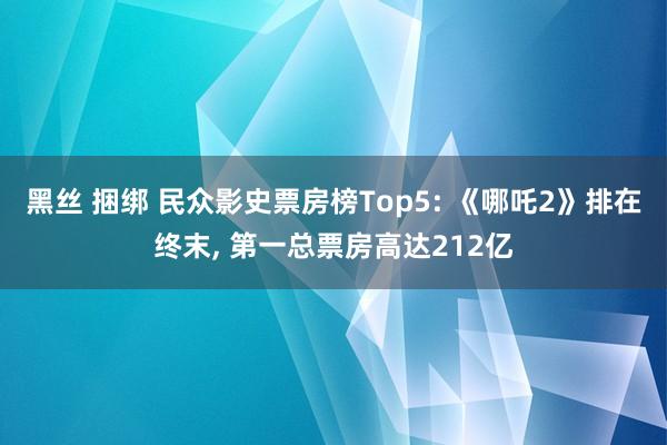 黑丝 捆绑 民众影史票房榜Top5: 《哪吒2》排在终末， 第一总票房高达212亿