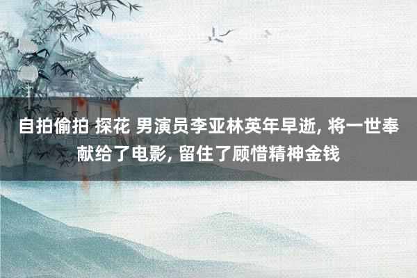自拍偷拍 探花 男演员李亚林英年早逝， 将一世奉献给了电影， 留住了顾惜精神金钱