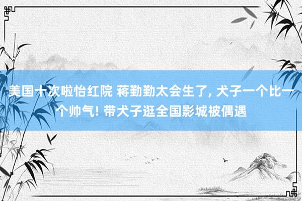 美国十次啦怡红院 蒋勤勤太会生了， 犬子一个比一个帅气! 带犬子逛全国影城被偶遇