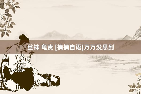 丝袜 龟责 [楠楠自语]万万没思到
