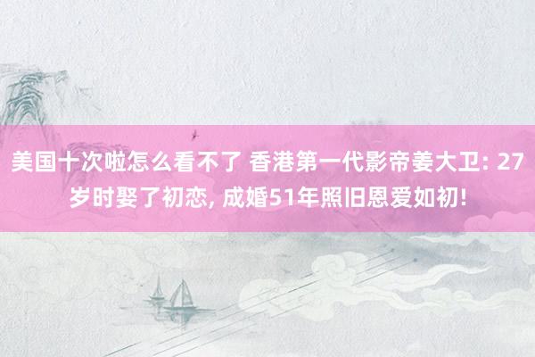 美国十次啦怎么看不了 香港第一代影帝姜大卫: 27岁时娶了初恋， 成婚51年照旧恩爱如初!