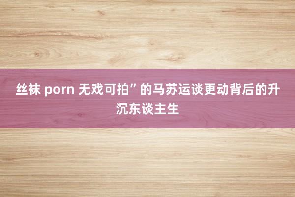 丝袜 porn 无戏可拍”的马苏运谈更动背后的升沉东谈主生