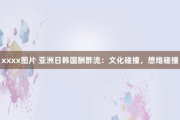 xxxx图片 亚洲日韩国酬酢流：文化碰撞，想维碰撞