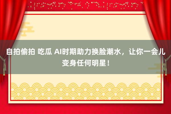自拍偷拍 吃瓜 AI时期助力换脸潮水，让你一会儿变身任何明星！