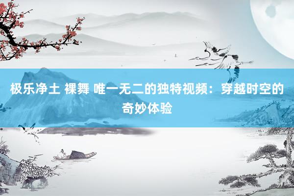 极乐净土 裸舞 唯一无二的独特视频：穿越时空的奇妙体验