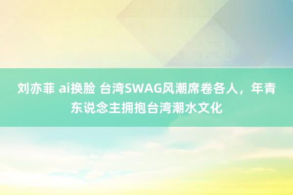 刘亦菲 ai换脸 台湾SWAG风潮席卷各人，年青东说念主拥抱台湾潮水文化