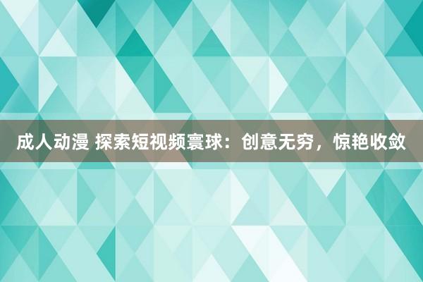 成人动漫 探索短视频寰球：创意无穷，惊艳收敛