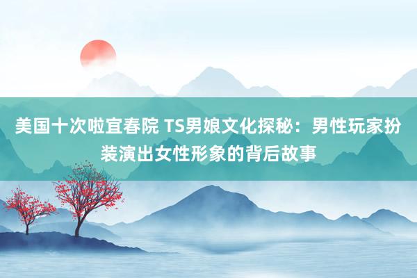 美国十次啦宜春院 TS男娘文化探秘：男性玩家扮装演出女性形象的背后故事