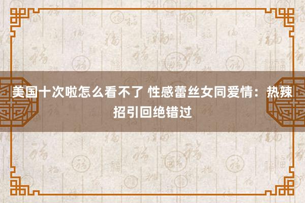 美国十次啦怎么看不了 性感蕾丝女同爱情：热辣招引回绝错过