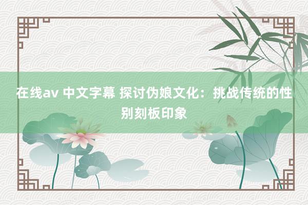 在线av 中文字幕 探讨伪娘文化：挑战传统的性别刻板印象