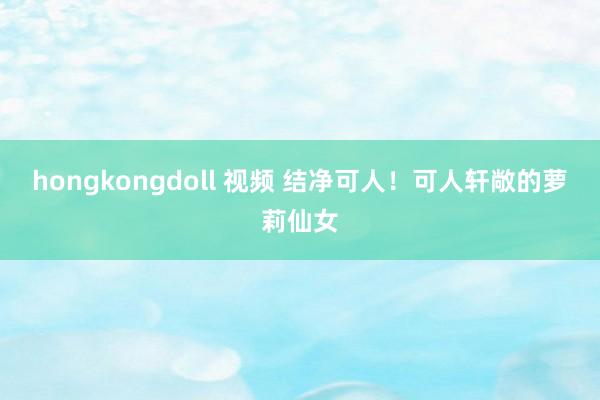 hongkongdoll 视频 结净可人！可人轩敞的萝莉仙女