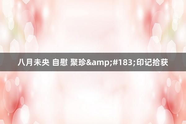 八月未央 自慰 聚珍&#183;印记拾获
