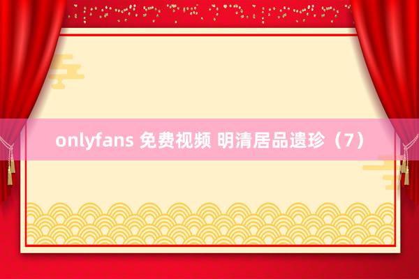 onlyfans 免费视频 明清居品遗珍（7）