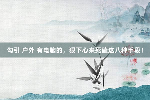 勾引 户外 有电脑的，狠下心来死磕这八种手段！