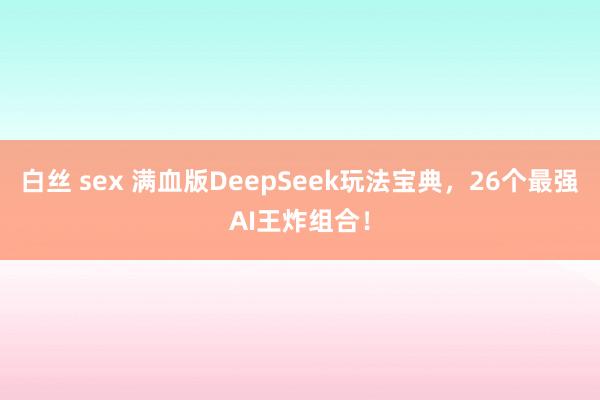 白丝 sex 满血版DeepSeek玩法宝典，26个最强AI王炸组合！