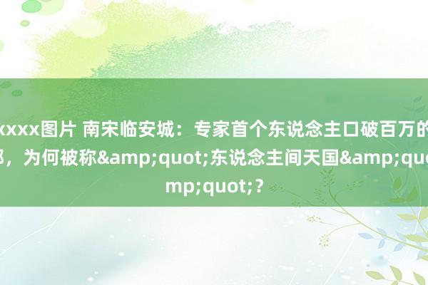 xxxx图片 南宋临安城：专家首个东说念主口破百万的帝都，为何被称&quot;东说念主间天国&quot;？