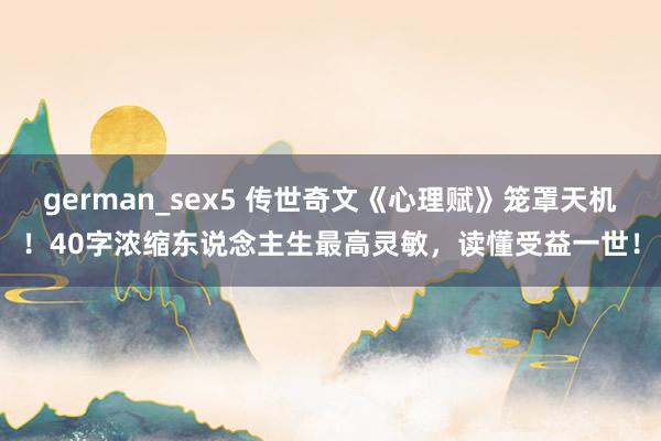 german_sex5 传世奇文《心理赋》笼罩天机！40字浓缩东说念主生最高灵敏，读懂受益一世！