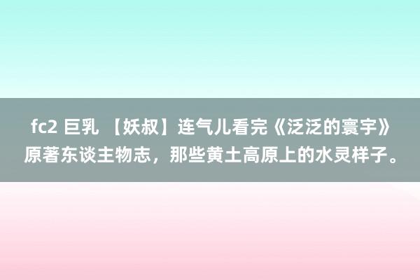 fc2 巨乳 【妖叔】连气儿看完《泛泛的寰宇》原著东谈主物志，那些黄土高原上的水灵样子。