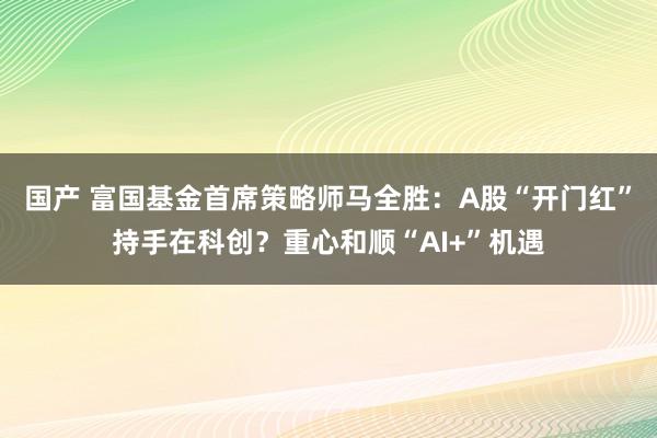 国产 富国基金首席策略师马全胜：A股“开门红”持手在科创？重心和顺“AI+”机遇