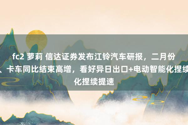 fc2 萝莉 信达证券发布江铃汽车研报，二月份轻客、卡车同比结束高增，看好异日出口+电动智能化捏续提速