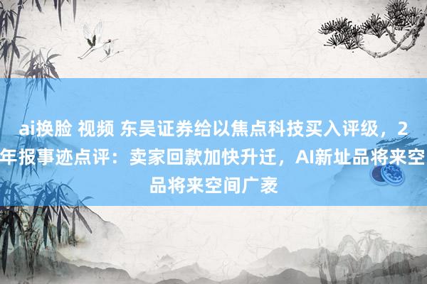 ai换脸 视频 东吴证券给以焦点科技买入评级，2024年年报事迹点评：卖家回款加快升迁，AI新址品将来空间广袤