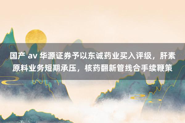 国产 av 华源证券予以东诚药业买入评级，肝素原料业务短期承压，核药翻新管线合手续鞭策