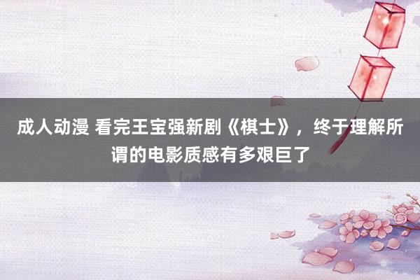 成人动漫 看完王宝强新剧《棋士》，终于理解所谓的电影质感有多艰巨了