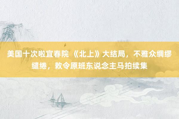 美国十次啦宜春院 《北上》大结局，不雅众绸缪缱绻，敕令原班东说念主马拍续集